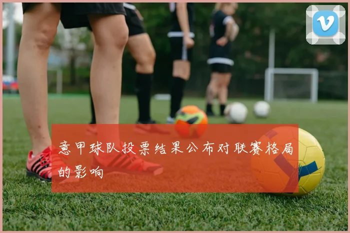 意甲球队投票结果公布对联赛格局的影响